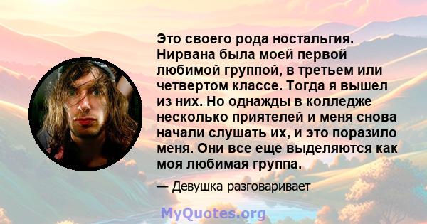 Это своего рода ностальгия. Нирвана была моей первой любимой группой, в третьем или четвертом классе. Тогда я вышел из них. Но однажды в колледже несколько приятелей и меня снова начали слушать их, и это поразило меня.