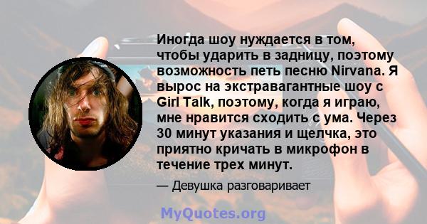 Иногда шоу нуждается в том, чтобы ударить в задницу, поэтому возможность петь песню Nirvana. Я вырос на экстравагантные шоу с Girl Talk, поэтому, когда я играю, мне нравится сходить с ума. Через 30 минут указания и