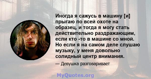 Иногда я сажусь в машину [и] прыгаю по всей охоте на образец, и тогда я могу стать действительно раздражающим, если кто -то в машине со мной. Но если я на самом деле слушаю музыку, у меня довольно солидный центр