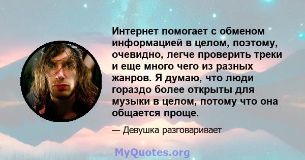 Интернет помогает с обменом информацией в целом, поэтому, очевидно, легче проверить треки и еще много чего из разных жанров. Я думаю, что люди гораздо более открыты для музыки в целом, потому что она общается проще.