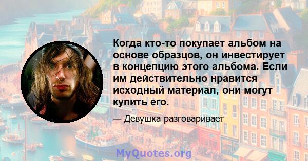 Когда кто-то покупает альбом на основе образцов, он инвестирует в концепцию этого альбома. Если им действительно нравится исходный материал, они могут купить его.