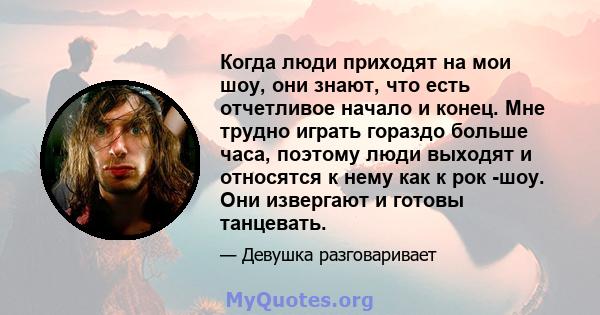 Когда люди приходят на мои шоу, они знают, что есть отчетливое начало и конец. Мне трудно играть гораздо больше часа, поэтому люди выходят и относятся к нему как к рок -шоу. Они извергают и готовы танцевать.