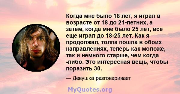 Когда мне было 18 лет, я играл в возрасте от 18 до 21-летних, а затем, когда мне было 25 лет, все еще играл до 18-25 лет. Как я продолжал, толпа пошла в обоих направлениях, теперь как моложе, так и немного старше, чем