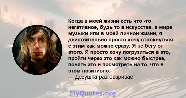 Когда в моей жизни есть что -то негативное, будь то в искусстве, в мире музыки или в моей личной жизни, я действительно просто хочу столкнуться с этим как можно сразу. Я не бегу от этого. Я просто хочу погрузиться в