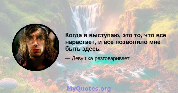 Когда я выступаю, это то, что все нарастает, и все позволило мне быть здесь.