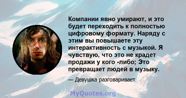 Компании явно умирают, и это будет переходить к полностью цифровому формату. Наряду с этим вы повышаете эту интерактивность с музыкой. Я чувствую, что это не крадет продажи у кого -либо; Это превращает людей в музыку.