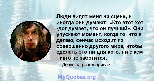 Люди видят меня на сцене, и иногда они думают: «Кто этот хот -дог думает, что он лучший». Они упускают момент, когда то, что я делаю, сейчас исходит из совершенно другого мира, чтобы сделать это ни для кого, ни с кем