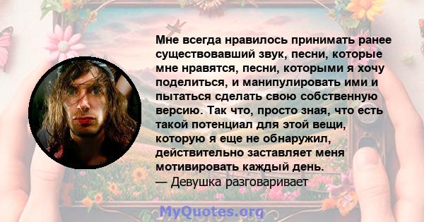 Мне всегда нравилось принимать ранее существовавший звук, песни, которые мне нравятся, песни, которыми я хочу поделиться, и манипулировать ими и пытаться сделать свою собственную версию. Так что, просто зная, что есть