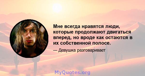 Мне всегда нравятся люди, которые продолжают двигаться вперед, но вроде как остаются в их собственной полосе.