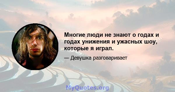 Многие люди не знают о годах и годах унижения и ужасных шоу, которые я играл.