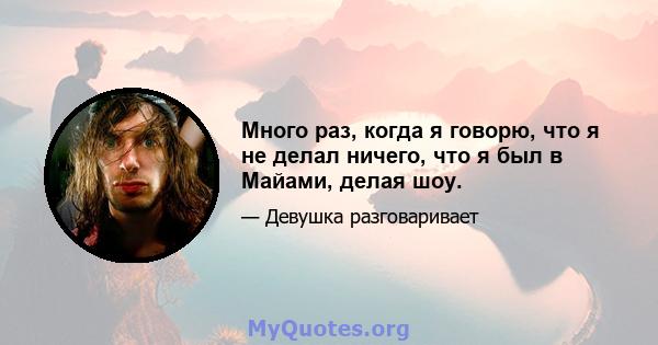 Много раз, когда я говорю, что я не делал ничего, что я был в Майами, делая шоу.