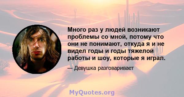 Много раз у людей возникают проблемы со мной, потому что они не понимают, откуда я и не видел годы и годы тяжелой работы и шоу, которые я играл.