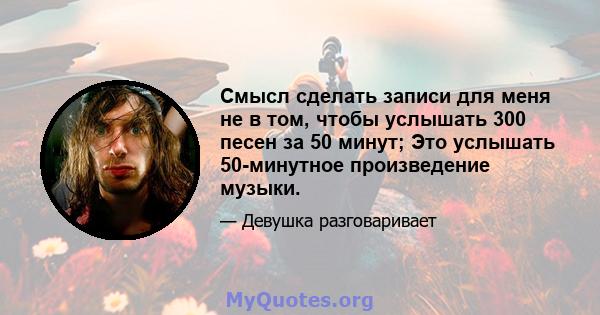 Смысл сделать записи для меня не в том, чтобы услышать 300 песен за 50 минут; Это услышать 50-минутное произведение музыки.