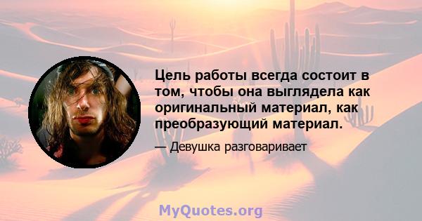 Цель работы всегда состоит в том, чтобы она выглядела как оригинальный материал, как преобразующий материал.