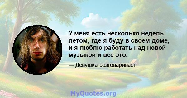 У меня есть несколько недель летом, где я буду в своем доме, и я люблю работать над новой музыкой и все это.