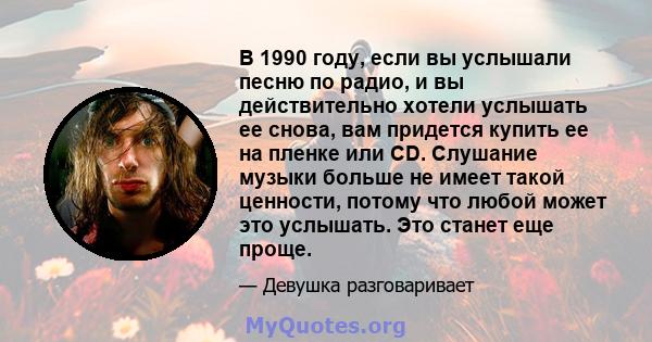 В 1990 году, если вы услышали песню по радио, и вы действительно хотели услышать ее снова, вам придется купить ее на пленке или CD. Слушание музыки больше не имеет такой ценности, потому что любой может это услышать.