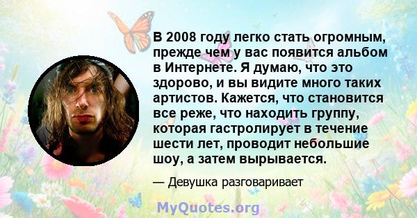 В 2008 году легко стать огромным, прежде чем у вас появится альбом в Интернете. Я думаю, что это здорово, и вы видите много таких артистов. Кажется, что становится все реже, что находить группу, которая гастролирует в