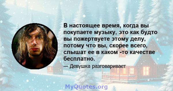 В настоящее время, когда вы покупаете музыку, это как будто вы пожертвуете этому делу, потому что вы, скорее всего, слышат ее в каком -то качестве бесплатно.