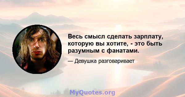 Весь смысл сделать зарплату, которую вы хотите, - это быть разумным с фанатами.