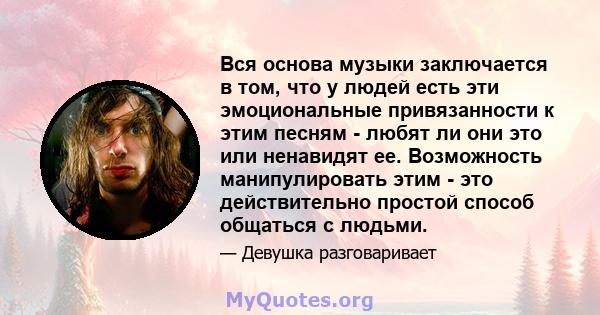 Вся основа музыки заключается в том, что у людей есть эти эмоциональные привязанности к этим песням - любят ли они это или ненавидят ее. Возможность манипулировать этим - это действительно простой способ общаться с