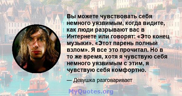 Вы можете чувствовать себя немного уязвимым, когда видите, как люди разрывают вас в Интернете или говорят: «Это конец музыки». «Этот парень полный взлом». Я все это прочитал. Но в то же время, хотя я чувствую себя