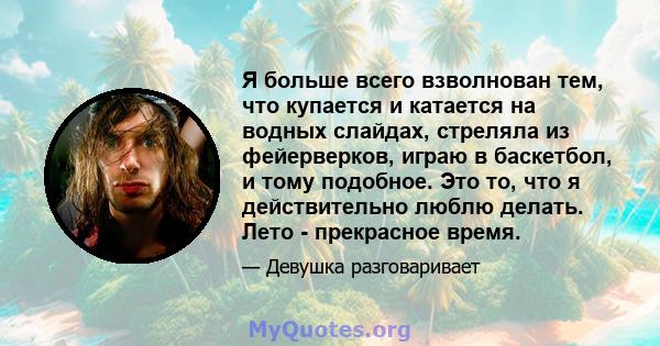 Я больше всего взволнован тем, что купается и катается на водных слайдах, стреляла из фейерверков, играю в баскетбол, и тому подобное. Это то, что я действительно люблю делать. Лето - прекрасное время.