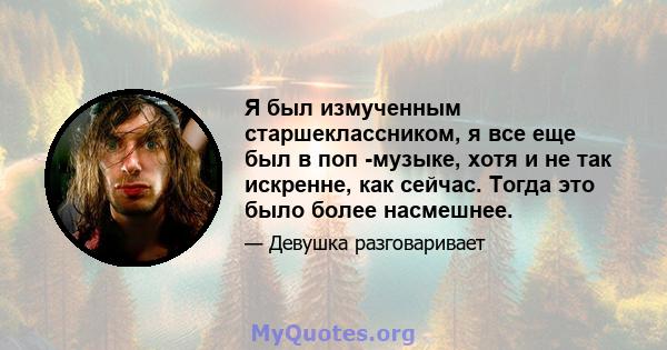 Я был измученным старшеклассником, я все еще был в поп -музыке, хотя и не так искренне, как сейчас. Тогда это было более насмешнее.