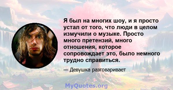 Я был на многих шоу, и я просто устал от того, что люди в целом измучили о музыке. Просто много претензий, много отношения, которое сопровождает это, было немного трудно справиться.