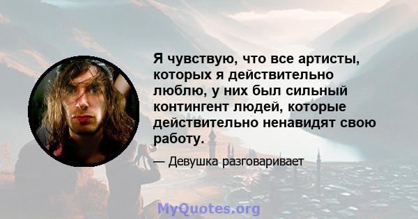 Я чувствую, что все артисты, которых я действительно люблю, у них был сильный контингент людей, которые действительно ненавидят свою работу.