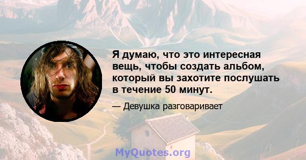 Я думаю, что это интересная вещь, чтобы создать альбом, который вы захотите послушать в течение 50 минут.