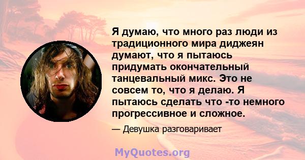 Я думаю, что много раз люди из традиционного мира диджеян думают, что я пытаюсь придумать окончательный танцевальный микс. Это не совсем то, что я делаю. Я пытаюсь сделать что -то немного прогрессивное и сложное.