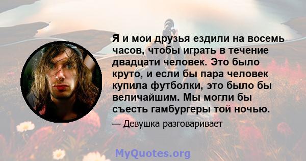 Я и мои друзья ездили на восемь часов, чтобы играть в течение двадцати человек. Это было круто, и если бы пара человек купила футболки, это было бы величайшим. Мы могли бы съесть гамбургеры той ночью.