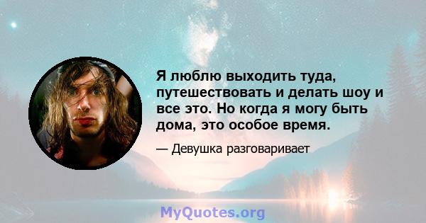 Я люблю выходить туда, путешествовать и делать шоу и все это. Но когда я могу быть дома, это особое время.