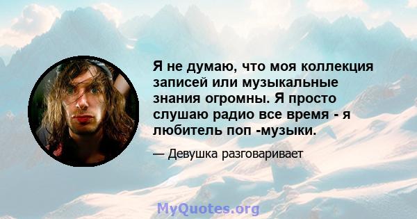 Я не думаю, что моя коллекция записей или музыкальные знания огромны. Я просто слушаю радио все время - я любитель поп -музыки.