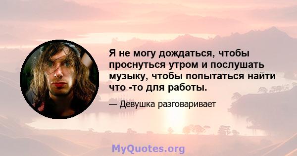 Я не могу дождаться, чтобы проснуться утром и послушать музыку, чтобы попытаться найти что -то для работы.