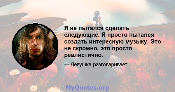 Я не пытался сделать следующие. Я просто пытался создать интересную музыку. Это не скромно, это просто реалистично.