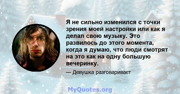 Я не сильно изменился с точки зрения моей настройки или как я делал свою музыку. Это развилось до этого момента, когда я думаю, что люди смотрят на это как на одну большую вечеринку.