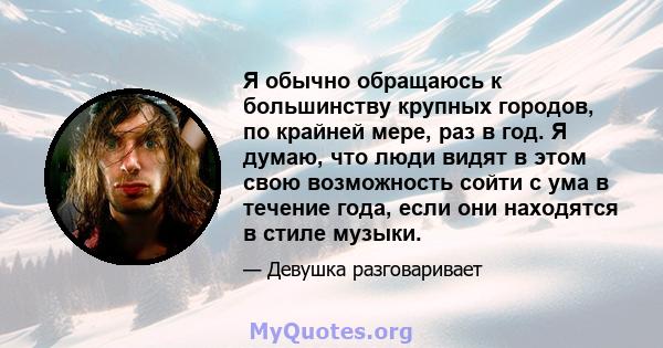 Я обычно обращаюсь к большинству крупных городов, по крайней мере, раз в год. Я думаю, что люди видят в этом свою возможность сойти с ума в течение года, если они находятся в стиле музыки.