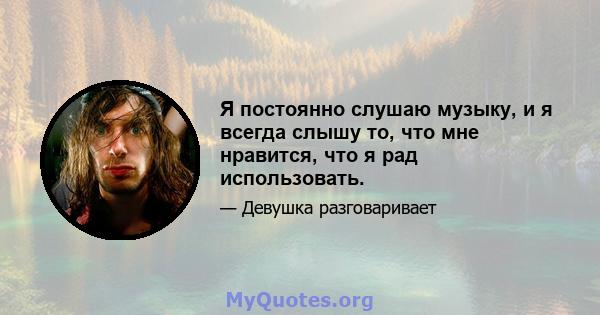 Я постоянно слушаю музыку, и я всегда слышу то, что мне нравится, что я рад использовать.