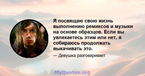 Я посвящаю свою жизнь выполнению ремиксов и музыки на основе образцов. Если вы увлекаетесь этим или нет, я собираюсь продолжать выкачивать это.