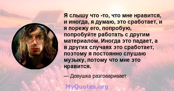 Я слышу что -то, что мне нравится, и иногда, я думаю, это сработает, и я порежу его, попробую, попробуйте работать с другим материалом. Иногда это падает, а в других случаях это сработает, поэтому я постоянно слушаю