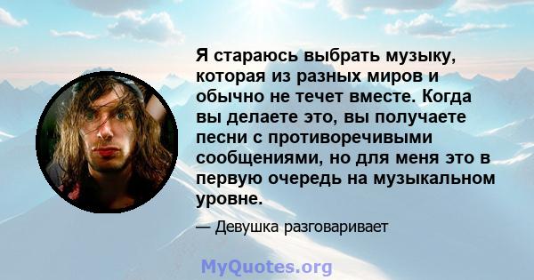 Я стараюсь выбрать музыку, которая из разных миров и обычно не течет вместе. Когда вы делаете это, вы получаете песни с противоречивыми сообщениями, но для меня это в первую очередь на музыкальном уровне.