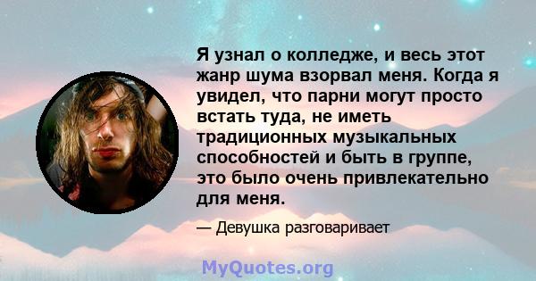 Я узнал о колледже, и весь этот жанр шума взорвал меня. Когда я увидел, что парни могут просто встать туда, не иметь традиционных музыкальных способностей и быть в группе, это было очень привлекательно для меня.