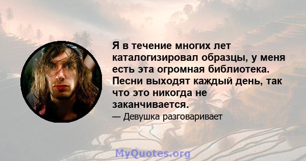 Я в течение многих лет каталогизировал образцы, у меня есть эта огромная библиотека. Песни выходят каждый день, так что это никогда не заканчивается.