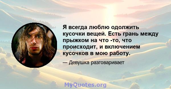 Я всегда люблю одолжить кусочки вещей. Есть грань между прыжком на что -то, что происходит, и включением кусочков в мою работу.