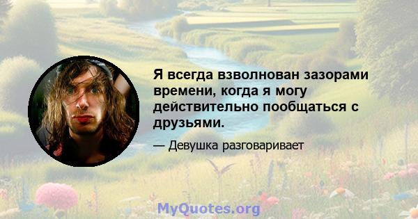 Я всегда взволнован зазорами времени, когда я могу действительно пообщаться с друзьями.