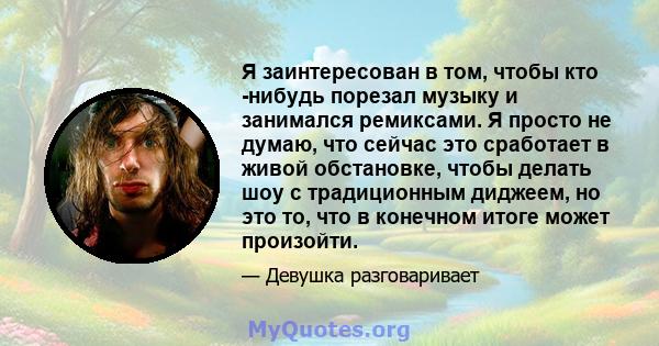 Я заинтересован в том, чтобы кто -нибудь порезал музыку и занимался ремиксами. Я просто не думаю, что сейчас это сработает в живой обстановке, чтобы делать шоу с традиционным диджеем, но это то, что в конечном итоге