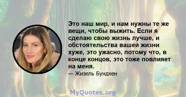 Это наш мир, и нам нужны те же вещи, чтобы выжить. Если я сделаю свою жизнь лучше, и обстоятельства вашей жизни хуже, это ужасно, потому что, в конце концов, это тоже повлияет на меня.