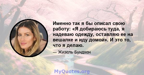 Именно так я бы описал свою работу: «Я добираюсь туда, я надеваю одежду, оставляю ее на вешалке и иду домой». И это то, что я делаю.