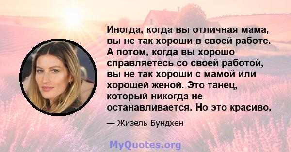 Иногда, когда вы отличная мама, вы не так хороши в своей работе. А потом, когда вы хорошо справляетесь со своей работой, вы не так хороши с мамой или хорошей женой. Это танец, который никогда не останавливается. Но это